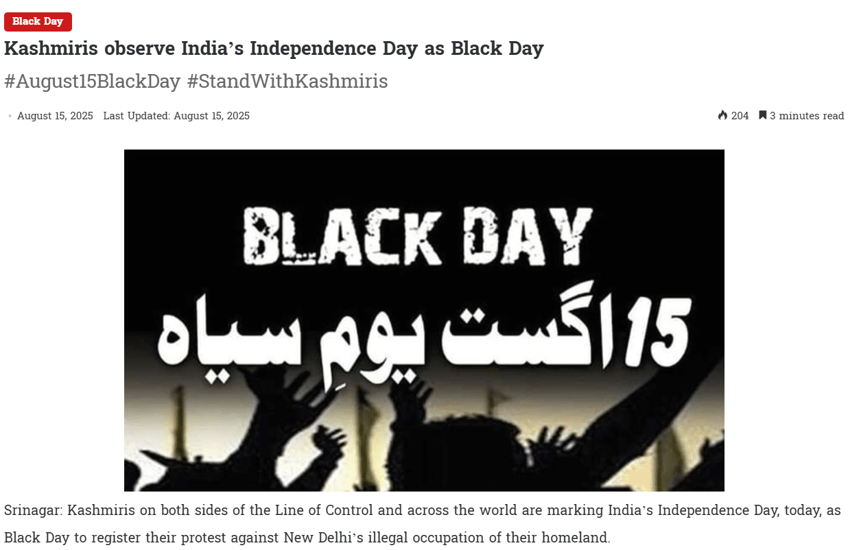 Kashmiris on both sides of the Line of Control and across the world are marking India’s Independence Day, today, as Black Day to register their protest against New Delhi’s illegal occupation of their homeland.